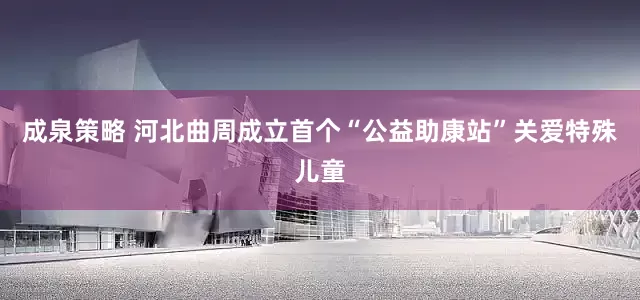 成泉策略 河北曲周成立首个“公益助康站”关爱特殊儿童