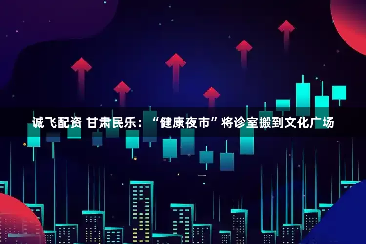 诚飞配资 甘肃民乐：“健康夜市”将诊室搬到文化广场