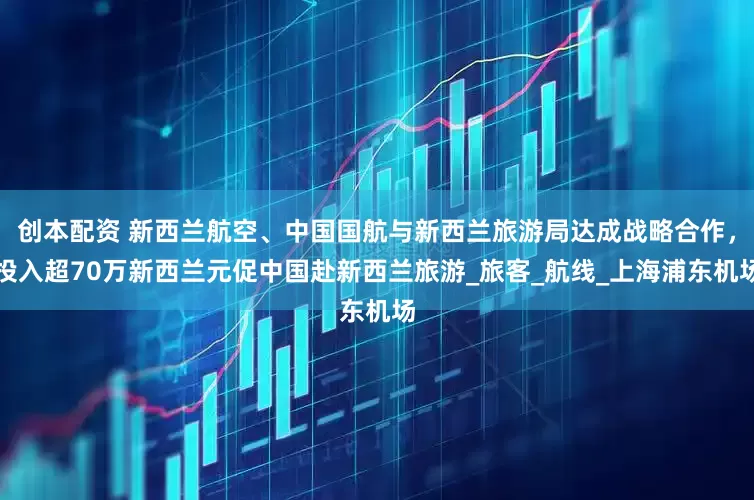 创本配资 新西兰航空、中国国航与新西兰旅游局达成战略合作，投入超70万新西兰元促中国赴新西兰旅游_旅客_航线_上海浦东机场