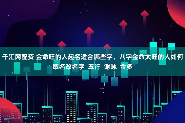 千汇网配资 金命旺的人起名适合哪些字，八字金命太旺的人如何取名改名字_五行_谢咏_金多