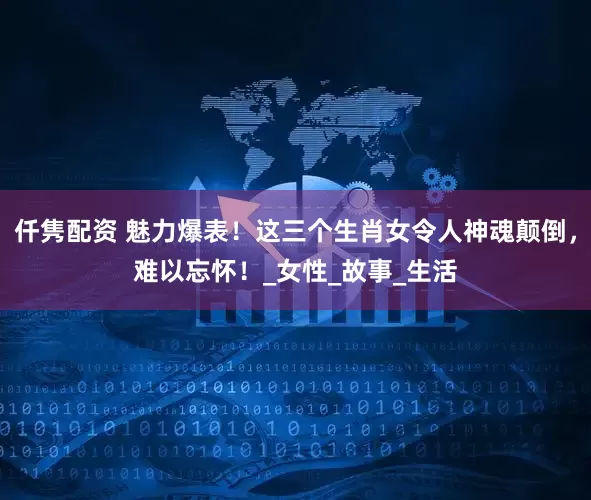 仟隽配资 魅力爆表!这三个生肖女令人神魂颠倒,难以忘怀!_女性_故事_生活
