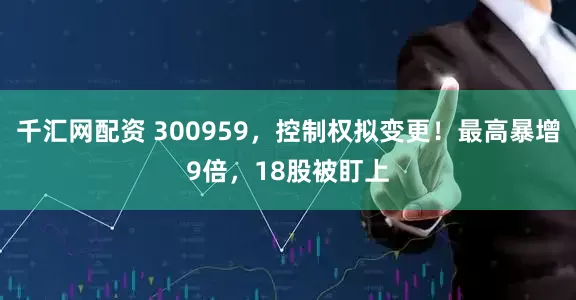 千汇网配资 300959，控制权拟变更！最高暴增9倍，18股被盯上