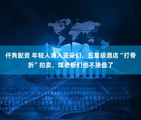 仟隽配资 年轻人涌入亚朵们，五星级酒店“打骨折”拍卖，煤老板们也不接盘了