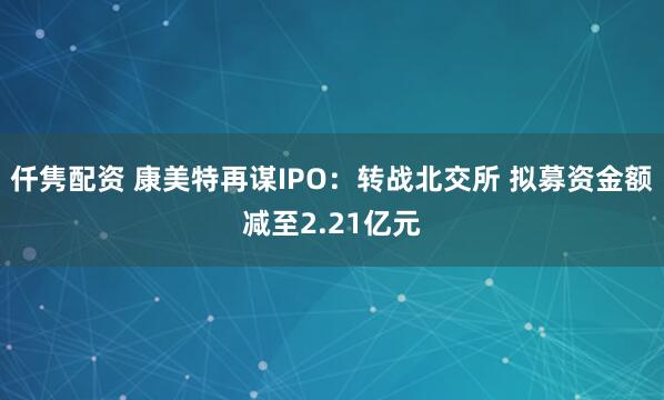 仟隽配资 康美特再谋IPO：转战北交所 拟募资金额减至2.21亿元