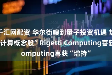 千汇网配资 华尔街嗅到量子投资机遇 热门“量子计算概念股”Rigetti Computing喜获“增持”