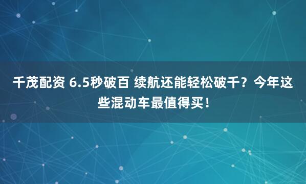 千茂配资 6.5秒破百 续航还能轻松破千？今年这些混动车最值得买！