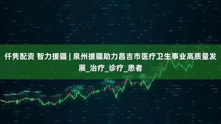 仟隽配资 智力援疆 | 泉州援疆助力昌吉市医疗卫生事业高质量发展_治疗_诊疗_患者