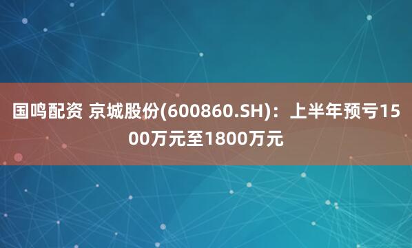 国鸣配资 京城股份(600860.SH)：上半年预亏1500万元至1800万元
