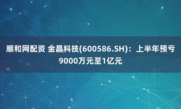 顺和网配资 金晶科技(600586.SH):上半年预亏9000万元至1亿元