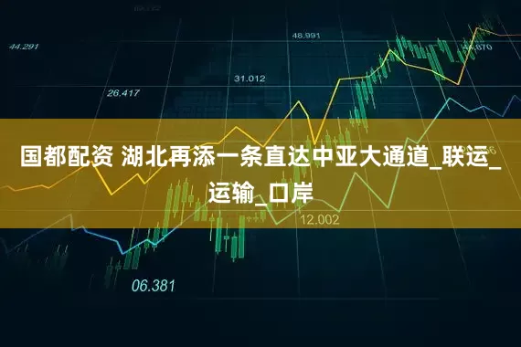 国都配资 湖北再添一条直达中亚大通道_联运_运输_口岸
