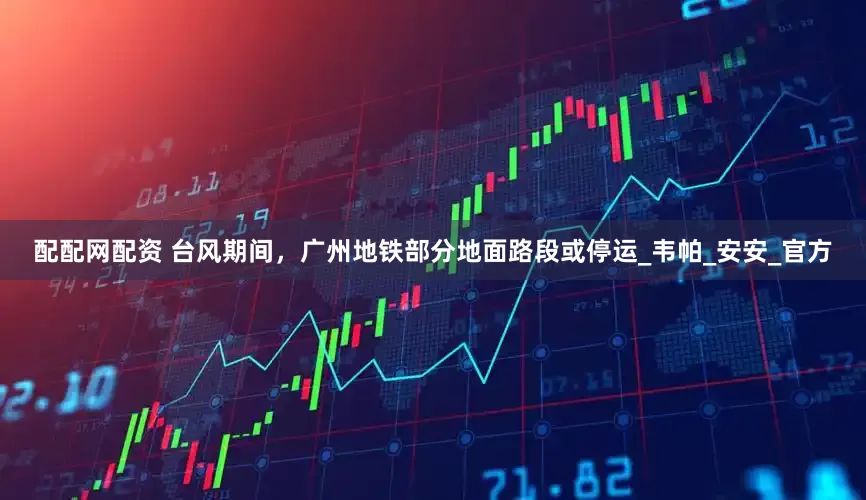 配配网配资 台风期间，广州地铁部分地面路段或停运_韦帕_安安_官方