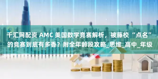 千汇网配资 AMC 美国数学竞赛解析,被藤校 “点名” 的竞赛到底有多香?附全年龄段攻略_思维_高中_年级