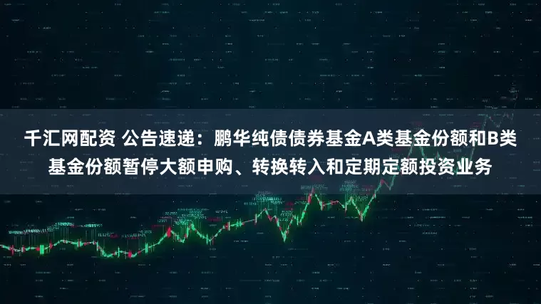 千汇网配资 公告速递：鹏华纯债债券基金A类基金份额和B类基金份额暂停大额申购、转换转入和定期定额投资业务