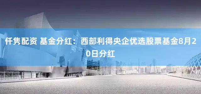 仟隽配资 基金分红：西部利得央企优选股票基金8月20日分红