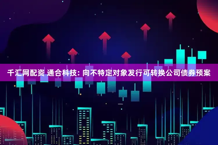 千汇网配资 通合科技: 向不特定对象发行可转换公司债券预案