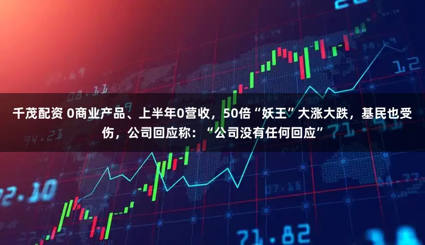 千茂配资 0商业产品、上半年0营收,50倍“妖王”大涨大跌,基民也受伤,公司回应称:“公司没有任何回应”
