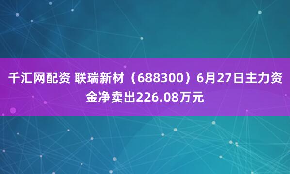 千汇网配资 联瑞新材(688300)6月27日主力资金净卖出226.08万元