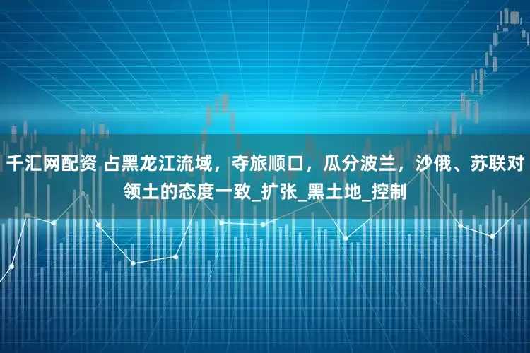 千汇网配资 占黑龙江流域,夺旅顺口,瓜分波兰,沙俄、苏联对领土的态度一致_扩张_黑土地_控制