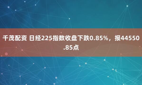 千茂配资 日经225指数收盘下跌0.85%，报44550.85点