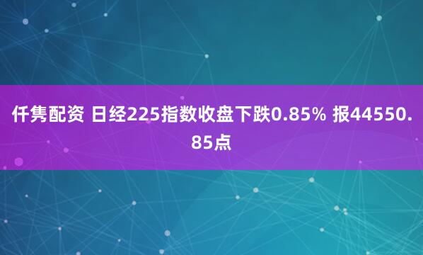 仟隽配资 日经225指数收盘下跌0.85% 报44550.85点