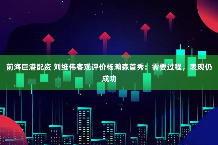 前海巨港配资 刘维伟客观评价杨瀚森首秀:需要过程,表现仍成功