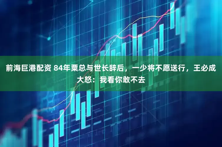 前海巨港配资 84年粟总与世长辞后，一少将不愿送行，王必成大怒：我看你敢不去