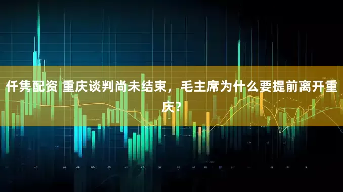 仟隽配资 重庆谈判尚未结束，毛主席为什么要提前离开重庆？