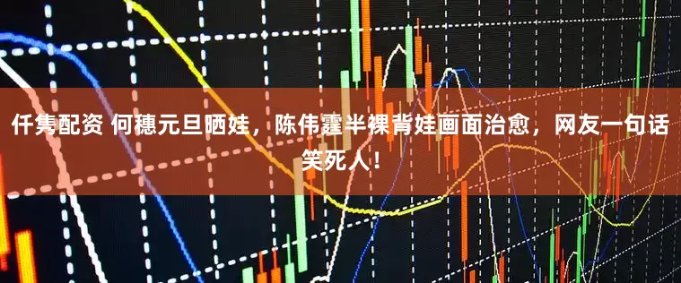 仟隽配资 何穗元旦晒娃，陈伟霆半裸背娃画面治愈，网友一句话笑死人！