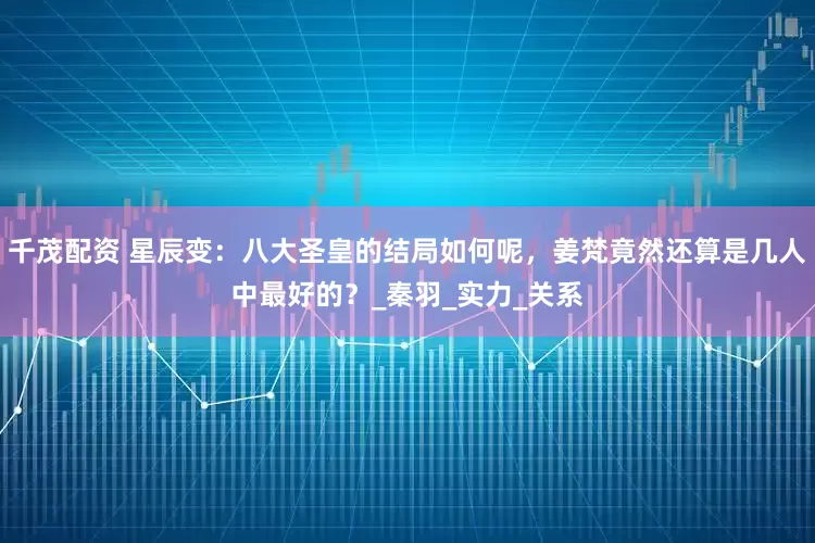 千茂配资 星辰变：八大圣皇的结局如何呢，姜梵竟然还算是几人中最好的？_秦羽_实力_关系