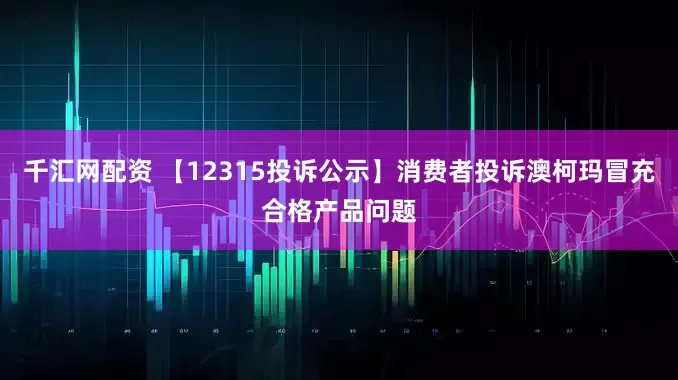 千汇网配资 【12315投诉公示】消费者投诉澳柯玛冒充合格产品问题