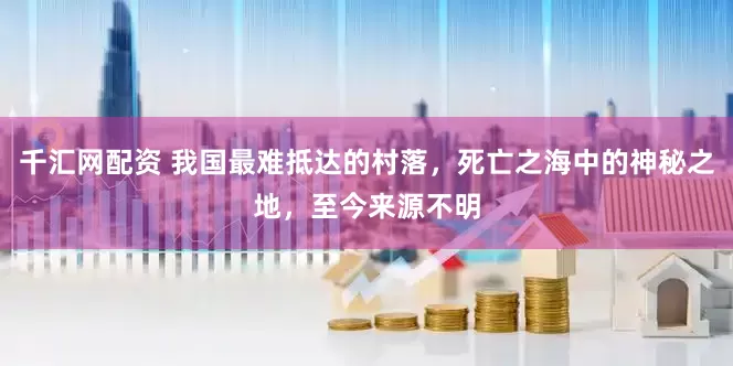 千汇网配资 我国最难抵达的村落，死亡之海中的神秘之地，至今来源不明