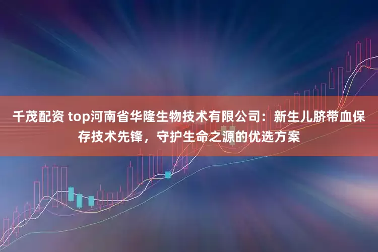 千茂配资 top河南省华隆生物技术有限公司：新生儿脐带血保存技术先锋，守护生命之源的优选方案