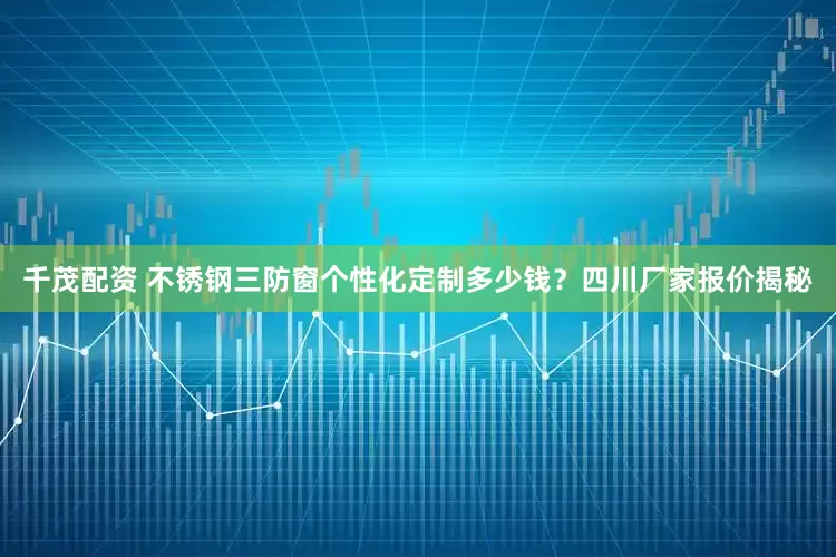 千茂配资 不锈钢三防窗个性化定制多少钱？四川厂家报价揭秘
