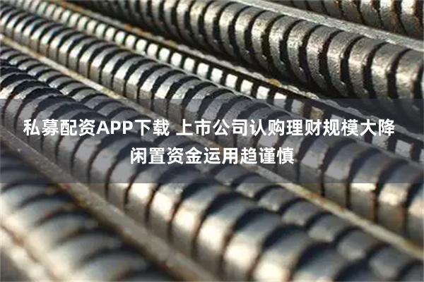 私募配资APP下载 上市公司认购理财规模大降 闲置资金运用趋谨慎